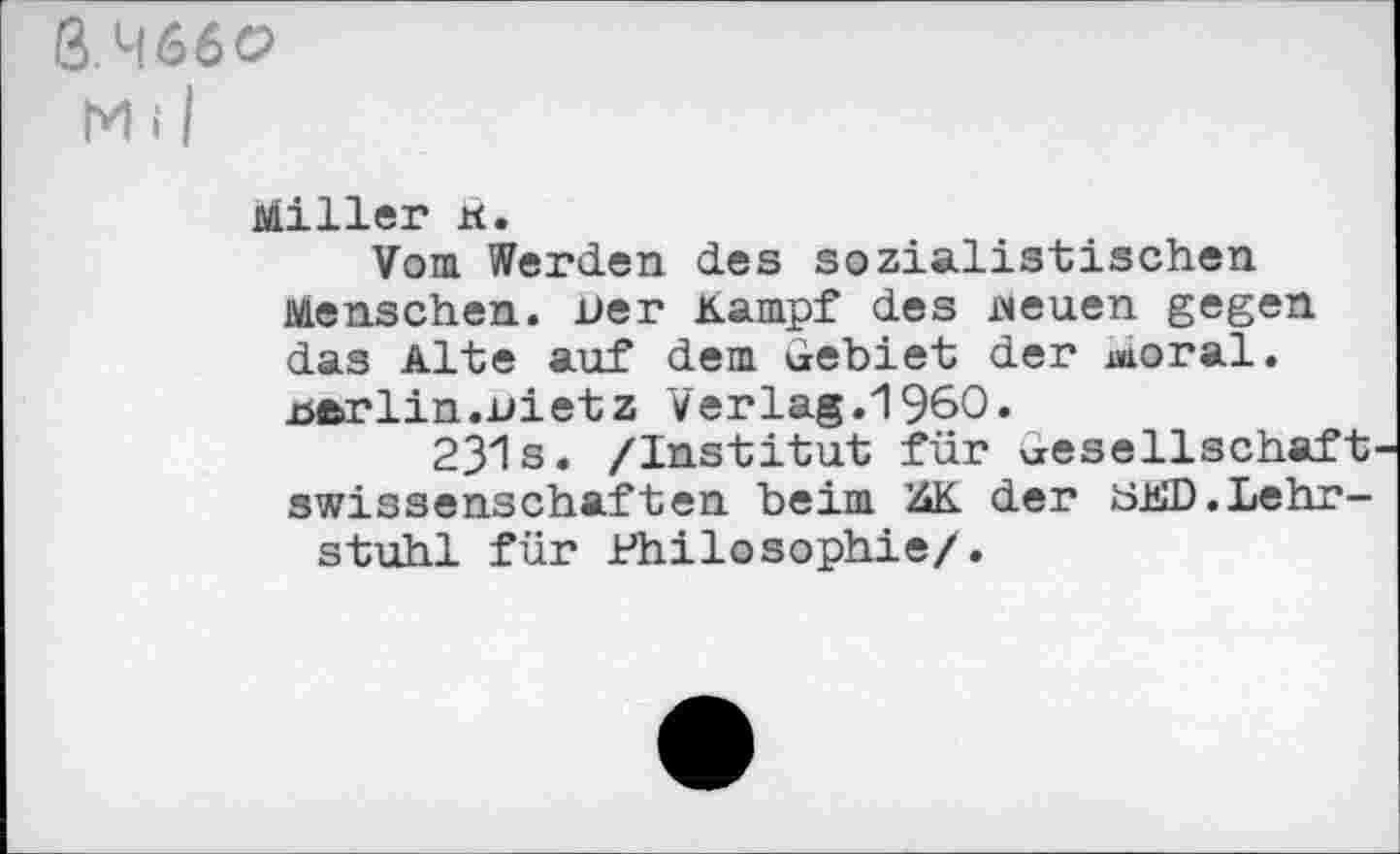 ﻿3.M66O
Miller ä.
Vom Werden des sozialistischen Menschen. Der Kampf des neuen gegen das Alte auf dem Gebiet der Moral. .Berlin.Dietz Verlag.1960.
231s. /Institut für Gesellschaftswissenschaften beim KK der GKD.Lehrstuhl für Philosophie/.